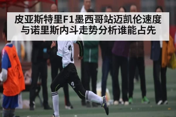 皮亚斯特里F1墨西哥站迈凯伦速度与诺里斯内斗走势分析谁能占先