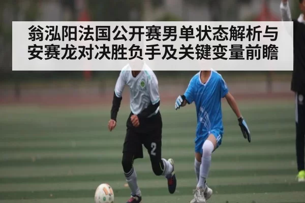 翁泓阳法国公开赛男单状态解析与安赛龙对决胜负手及关键变量前瞻