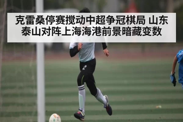 克雷桑停赛搅动中超争冠棋局 山东泰山对阵上海海港前景暗藏变数