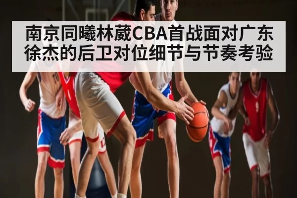 南京同曦林葳CBA首战面对广东徐杰的后卫对位细节与节奏考验